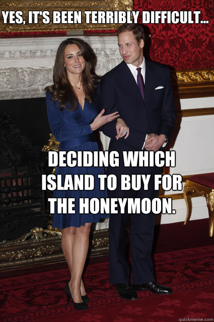 Yes, it's been terribly difficult... deciding which island to buy for the honeymoon.  Kate Middleton