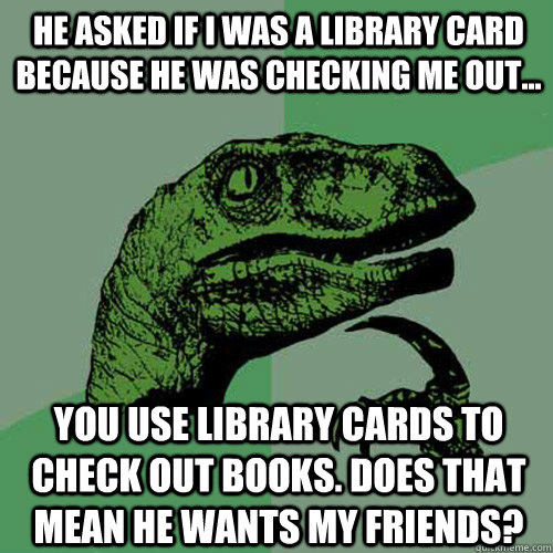 He asked if I was a library card because he was checking me out... You use library cards to check out books. Does that mean he wants my friends?  Philosoraptor