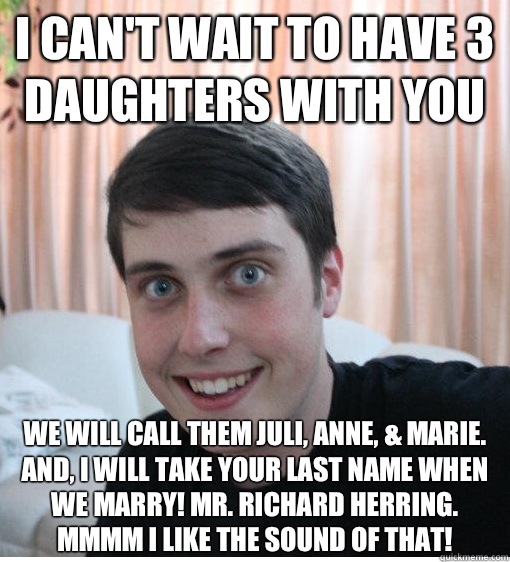 I can't wait to have 3 daughters with you We will call them Juli, Anne, & Marie. And, I will take your last name when we marry! Mr. Richard Herring. Mmmm I like the sound of that!   Overly Attached Boyfriend