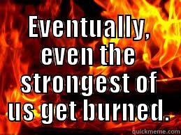  EVENTUALLY, EVEN THE STRONGEST OF US GET BURNED. Misc