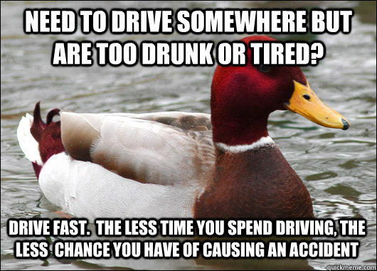 Need to drive somewhere but are too drunk or tired? Drive fast.  The less time you spend driving, the less  chance you have of causing an accident - Need to drive somewhere but are too drunk or tired? Drive fast.  The less time you spend driving, the less  chance you have of causing an accident  Malicious Advice Mallard