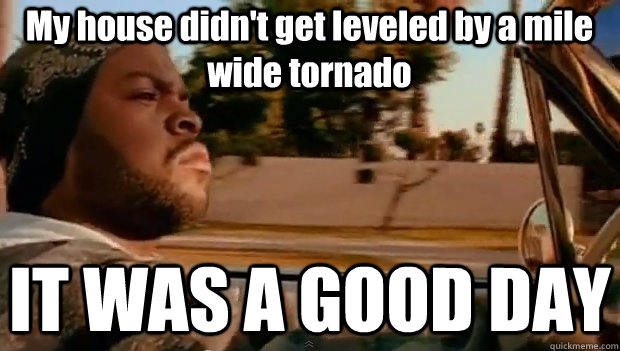 My house didn't get leveled by a mile wide tornado IT WAS A GOOD DAY  It was a good day