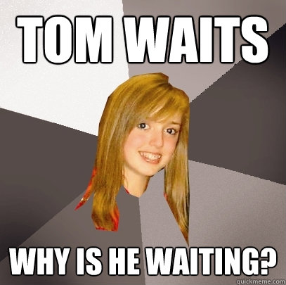 Tom Waits Why is he waiting? - Tom Waits Why is he waiting?  Musically Oblivious 8th Grader