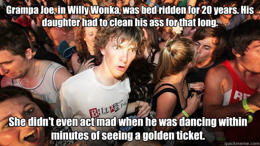 Grampa Joe, in Willy Wonka, was bed ridden for 20 years. His daughter had to clean his ass for that long. She didn't even act mad when he was dancing within minutes of seeing a golden ticket. - Grampa Joe, in Willy Wonka, was bed ridden for 20 years. His daughter had to clean his ass for that long. She didn't even act mad when he was dancing within minutes of seeing a golden ticket.  Sudden Clarity Clarence