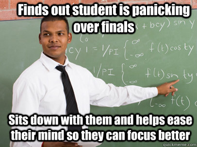 Finds out student is panicking over finals Sits down with them and helps ease their mind so they can focus better  Good Guy Teacher