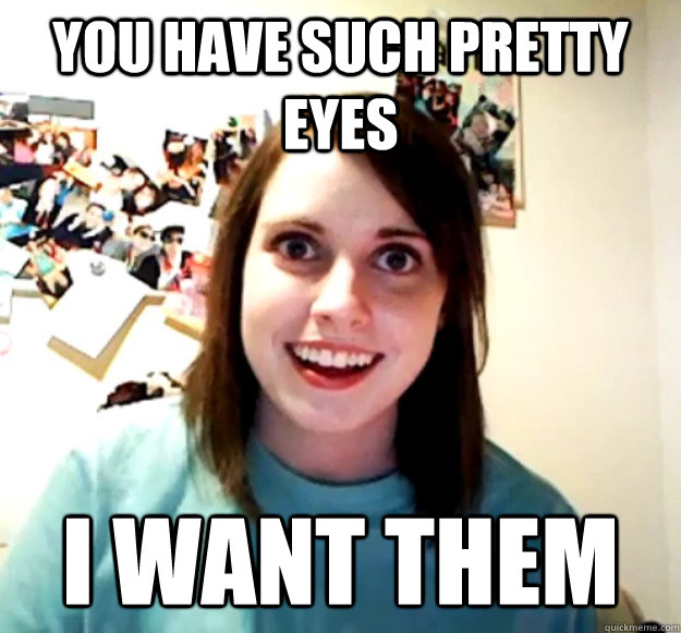 You have such pretty eyes I want them  Overly Attached Girlfriend