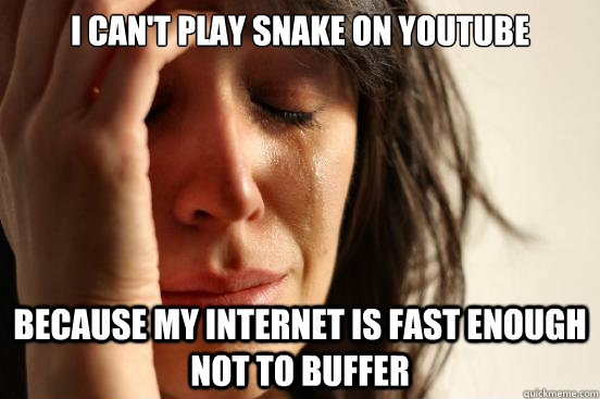 I can't play snake on youtube Because my internet is fast enough not to buffer  First World Problems