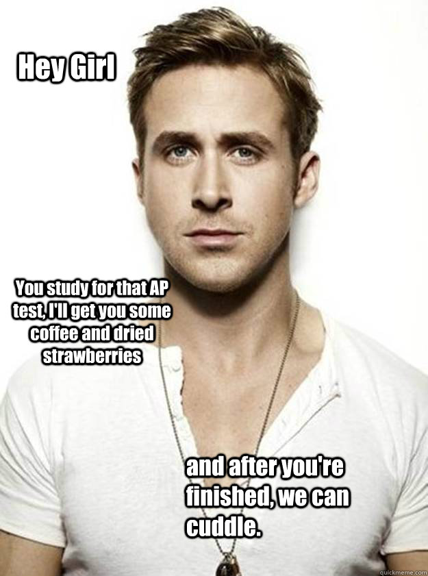 Hey Girl You study for that AP test, I'll get you some coffee and dried strawberries and after you're finished, we can cuddle. - Hey Girl You study for that AP test, I'll get you some coffee and dried strawberries and after you're finished, we can cuddle.  Ryan Gosling Hey Girl