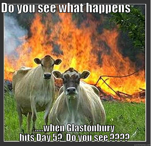 See what happens, Glastonbury - DO YOU SEE WHAT HAPPENS          .....WHEN GLASTONBURY HITS DAY 5?  DO YOU SEE ???? Evil cows