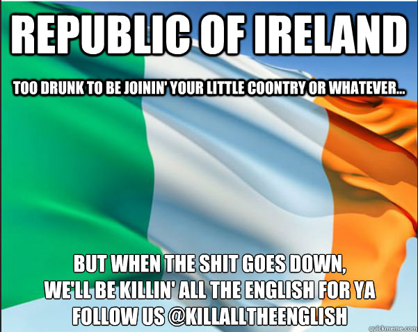 republic of ireland but when the shit goes down,
we'll be killin' all the english for ya
Follow us @killalltheenglish too drunk to be joinin' your little coontry or whatever...  Republic of Ireland