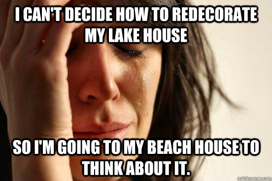 I can't decide how to redecorate my lake house So I'm going to my beach house to think about it. - I can't decide how to redecorate my lake house So I'm going to my beach house to think about it.  First World Problems