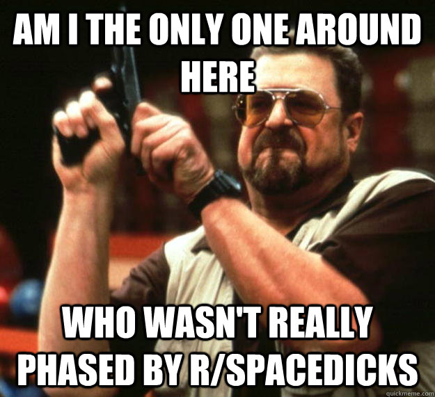 am I the only one around here Who wasn't really phased by r/spacedicks  Angry Walter