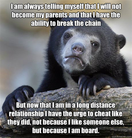 I am always telling myself that I will not become my parents and that I have the ability to break the chain But now that I am in a long distance relationship I have the urge to cheat like they did, not because I like someone else, but because I am board. - I am always telling myself that I will not become my parents and that I have the ability to break the chain But now that I am in a long distance relationship I have the urge to cheat like they did, not because I like someone else, but because I am board.  Confession Bear