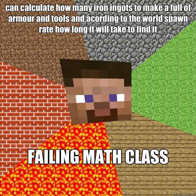 can calculate how many iron ingots to make a full of armour and tools and acording to the world spawn rate how long it will take to find it FAILING MATH CLASS  Minecraft