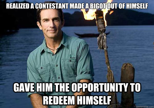 realized a contestant made a bigot out of himself Gave him the opportunity to redeem himself - realized a contestant made a bigot out of himself Gave him the opportunity to redeem himself  Good Host Jeff Probst