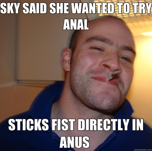 SKY SAID SHE WANTED TO TRY ANAL STICKS FIST DIRECTLY IN ANUS   Good Guy Greg 