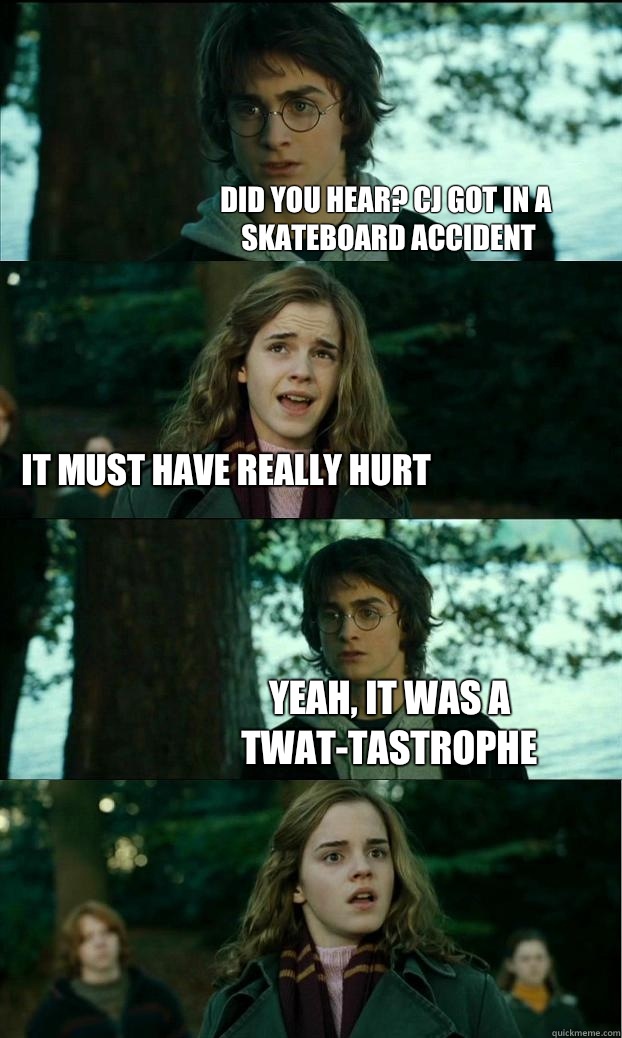 Did you hear? Cj got in a skateboard accident  it must have really hurt Yeah, it was a twat-tastrophe  Horny Harry