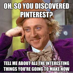 Oh, so you discovered pinterest? tell me about all the interesting things you're going to make now  Condescending Wonka