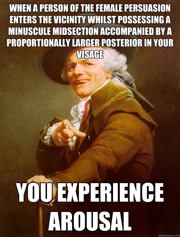 when a person of the female persuasion enters the vicinity whilst possessing a minuscule midsection accompanied by a proportionally larger posterior in your visage you experience arousal  Joseph Ducreux