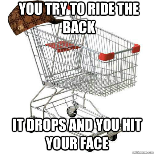 You try to ride the back it drops and you hit your Face  Scumbag shopping cart