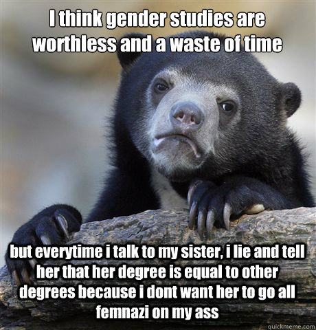 I think gender studies are worthless and a waste of time but everytime i talk to my sister, i lie and tell her that her degree is equal to other degrees because i dont want her to go all femnazi on my ass  Confession Bear