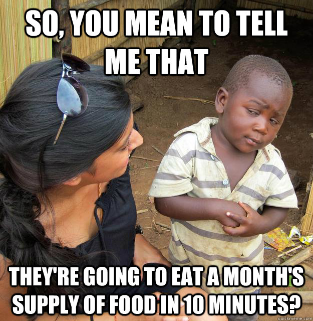 So, you mean to tell me that they're going to eat a month's supply of food in 10 minutes? - So, you mean to tell me that they're going to eat a month's supply of food in 10 minutes?  Skeptical Third World Kid