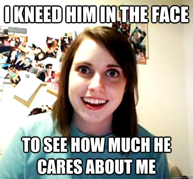 I kneed him in the face to see how much he cares about me - I kneed him in the face to see how much he cares about me  Overly Attached Girlfriend