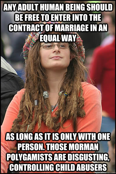 Any adult human being should be free to enter into the contract of marriage in an equal way as long as it is only with one person. Those Morman Polygamists are disgusting, controlling child abusers  College Liberal