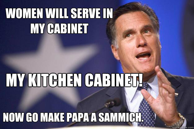 Women will serve in 
my cabinet 
Now go make papa a sammich. My KITCHEN cabinet!  
  Mitt Romney