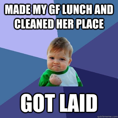 Made my gf lunch and cleaned her place got laid - Made my gf lunch and cleaned her place got laid  Success Kid