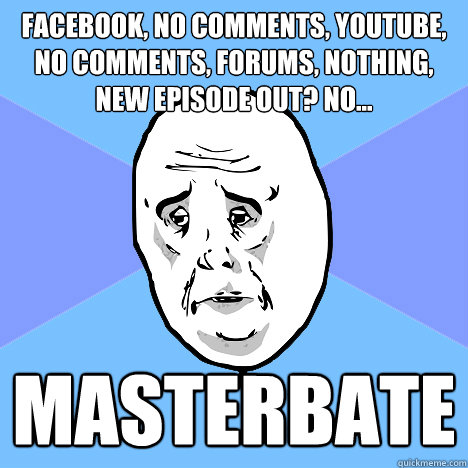 facebook, no comments, youtube, no comments, forums, nothing, new episode out? no... masterbate  Okay Guy