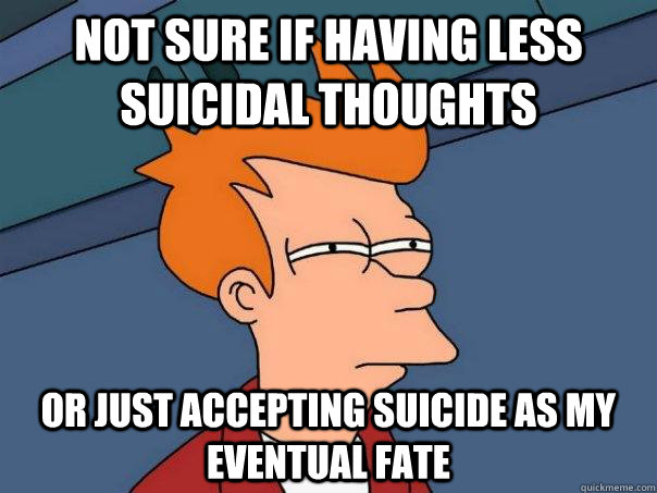 Not sure if having less suicidal thoughts or just accepting suicide as my eventual fate  - Not sure if having less suicidal thoughts or just accepting suicide as my eventual fate   Futurama Fry