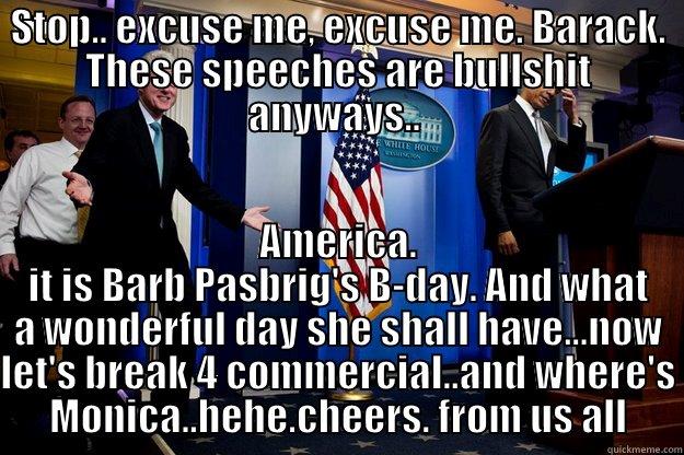 STOP.. EXCUSE ME, EXCUSE ME. BARACK. THESE SPEECHES ARE BULLSHIT ANYWAYS..  AMERICA. IT IS BARB PASBRIG'S B-DAY. AND WHAT A WONDERFUL DAY SHE SHALL HAVE...NOW LET'S BREAK 4 COMMERCIAL..AND WHERE'S MONICA..HEHE.CHEERS. FROM US ALL Inappropriate Timing Bill Clinton