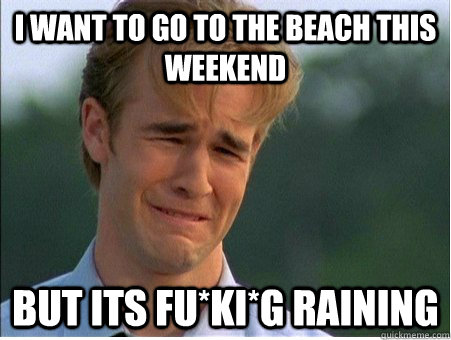 I want to go to the beach this weekend But its fu*ki*g raining  1990s Problems