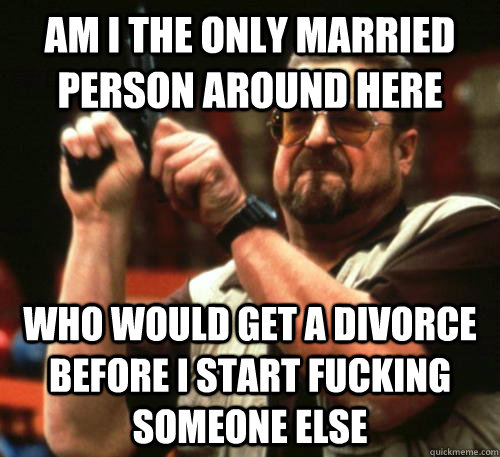 Am i the only married person around here Who would get a divorce before I start fucking someone else  Am I The Only One Around Here