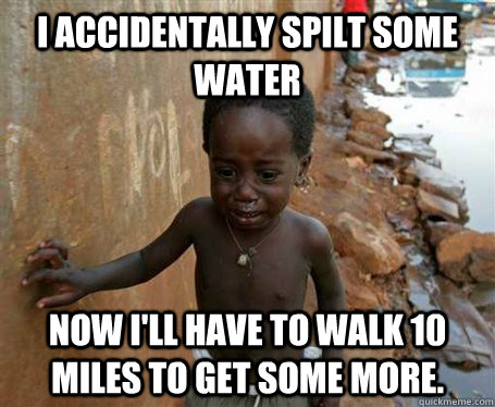 I accidentally spilt some water Now I'll have to walk 10 miles to get some more. - I accidentally spilt some water Now I'll have to walk 10 miles to get some more.  Third World Problems