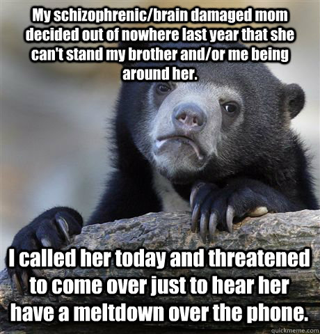 My schizophrenic/brain damaged mom decided out of nowhere last year that she can't stand my brother and/or me being around her. I called her today and threatened to come over just to hear her have a meltdown over the phone.   Confession Bear