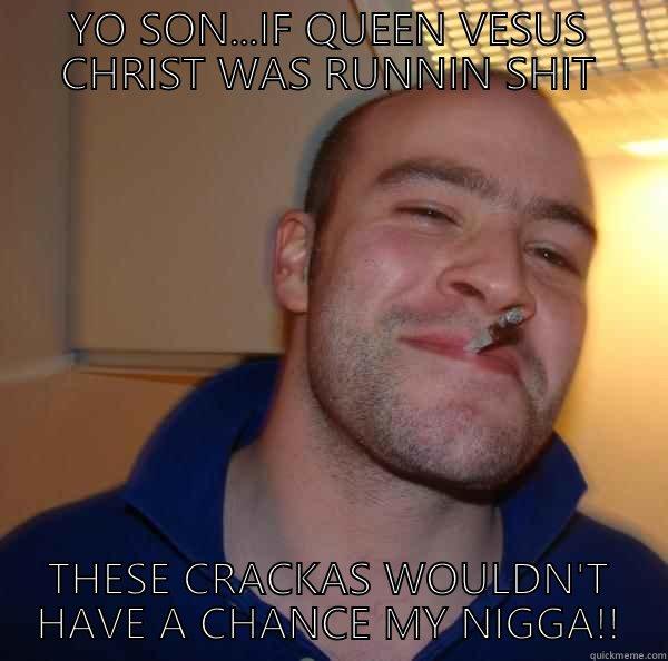 YO SON...IF QUEEN VESUS CHRIST WAS RUNNIN SHIT THESE CRACKAS WOULDN'T HAVE A CHANCE MY NIGGA!! Good Guy Greg 