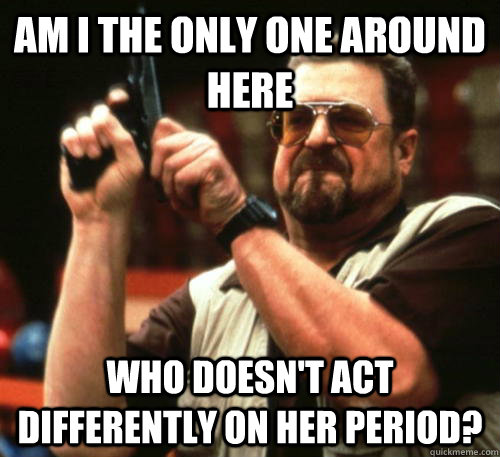 Am i the only one around here who doesn't act differently on her period?  Am I The Only One Around Here