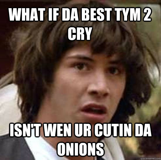 What if da best tym 2 cry Isn't wen ur cuTiN da oNionS  conspiracy keanu