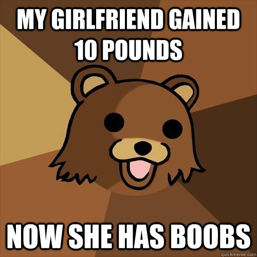 My girlfriend gained 10 pounds now she has boobs  Pedobear