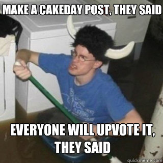 make a cakeday post, they said everyone will upvote it, they said  It will be fun they said