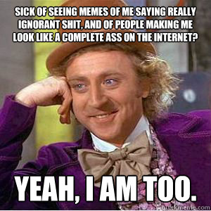 Sick of seeing memes of me saying really ignorant shit, and of people making me look like a complete ass on the internet? Yeah, I am too. - Sick of seeing memes of me saying really ignorant shit, and of people making me look like a complete ass on the internet? Yeah, I am too.  willy wonka