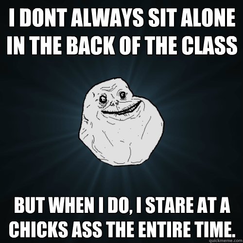 I dont always sit alone in the back of the class but when i do, i stare at a chicks ass the entire time. - I dont always sit alone in the back of the class but when i do, i stare at a chicks ass the entire time.  Forever Alone