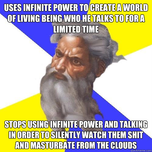 Uses infinite power to create a world of living being who he talks to for a limited time Stops using infinite power and talking in order to silently watch them shit and masturbate from the clouds  Advice God