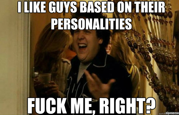 I like guys based on their personalities FUCK ME, RIGHT?  fuck me right