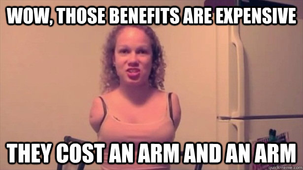 Wow, those benefits are expensive They cost an arm and an arm  