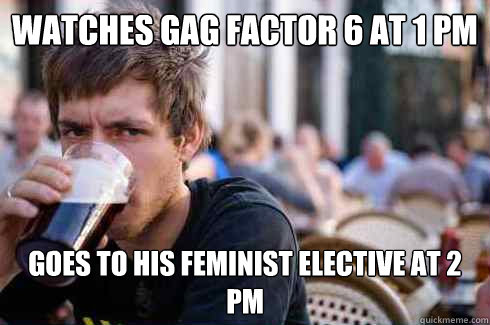 Watches gag factor 6 at 1 PM Goes to his feminist elective at 2 pm  Lazy College Senior