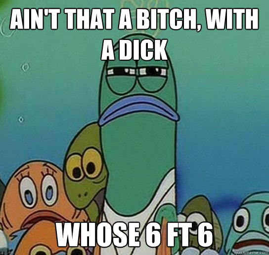 Ain't That a bitch, with a dick Whose 6 ft 6  Serious fish SpongeBob