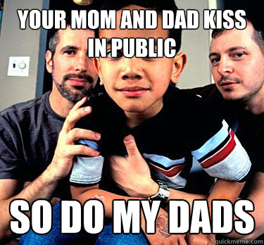 your mom and dad kiss in public so do my dads  i have two dads